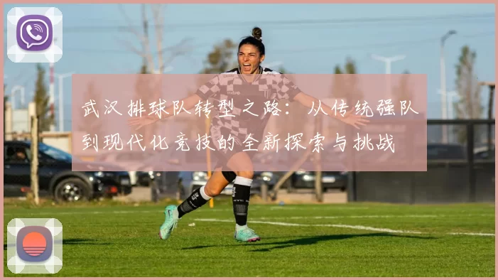 武汉排球队转型之路：从传统强队到现代化竞技的全新探索与挑战