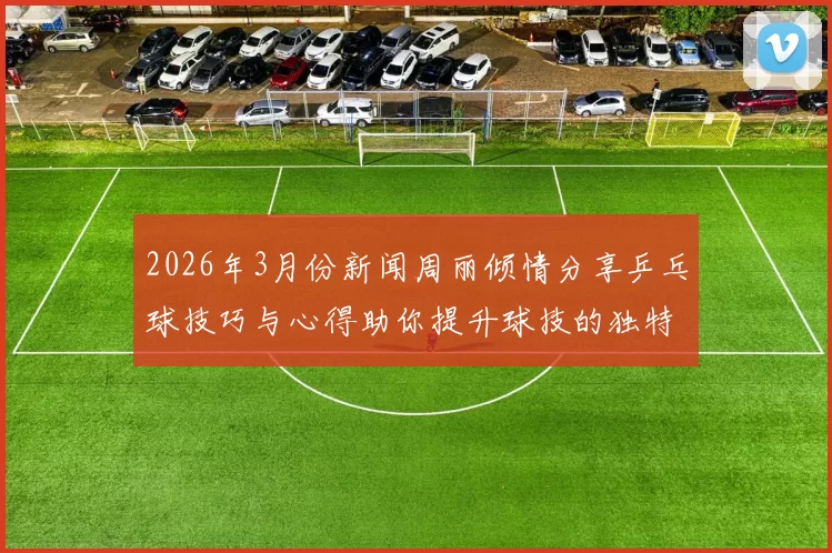 2026年3月份新闻周丽倾情分享乒乓球技巧与心得助你提升球技的独特之道