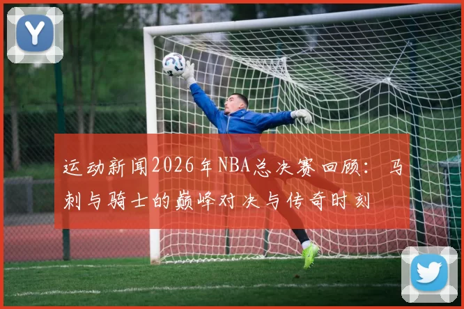 运动新闻2026年NBA总决赛回顾：马刺与骑士的巅峰对决与传奇时刻